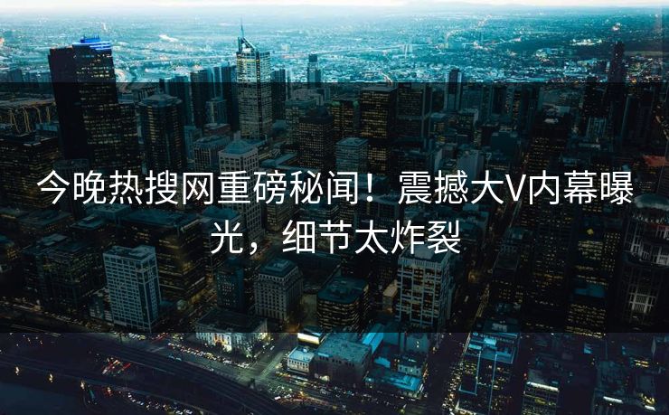 今晚热搜网重磅秘闻！震撼大V内幕曝光，细节太炸裂