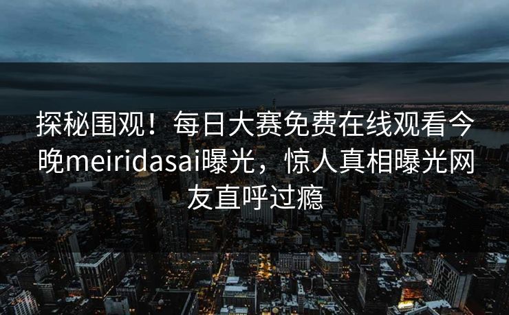 探秘围观！每日大赛免费在线观看今晚meiridasai曝光，惊人真相曝光网友直呼过瘾