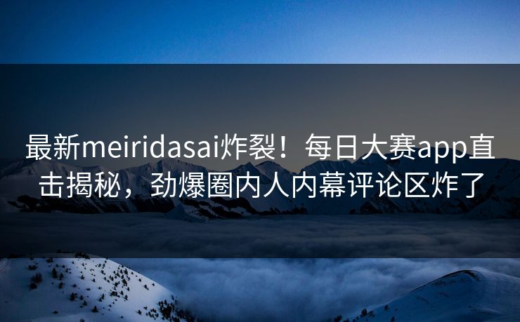 最新meiridasai炸裂！每日大赛app直击揭秘，劲爆圈内人内幕评论区炸了
