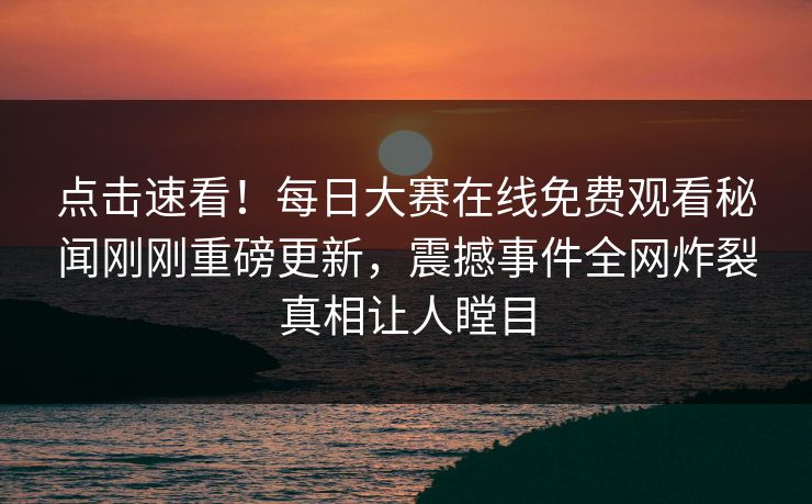 点击速看！每日大赛在线免费观看秘闻刚刚重磅更新，震撼事件全网炸裂真相让人瞠目