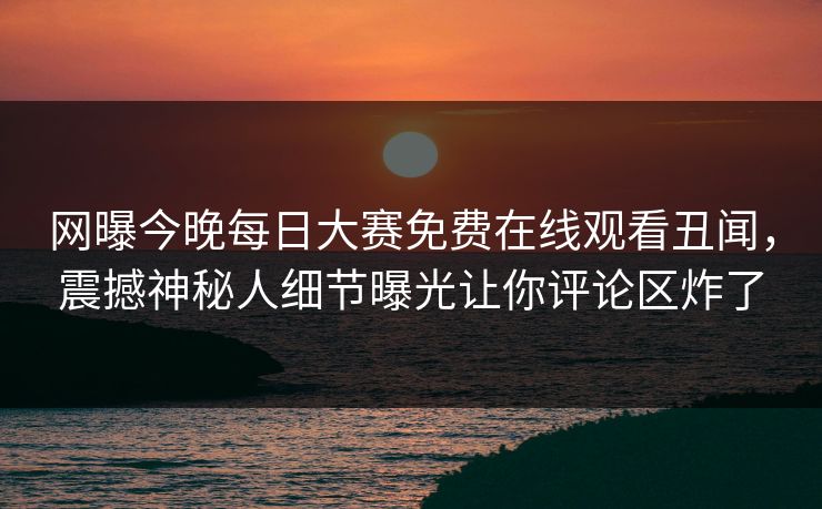 网曝今晚每日大赛免费在线观看丑闻，震撼神秘人细节曝光让你评论区炸了