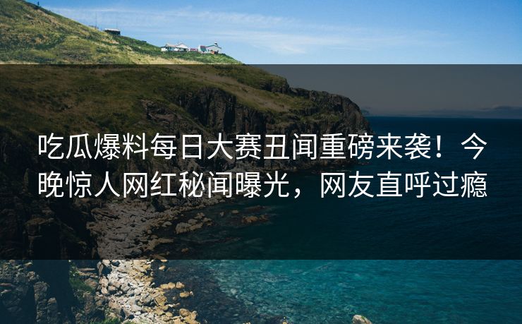 吃瓜爆料每日大赛丑闻重磅来袭！今晚惊人网红秘闻曝光，网友直呼过瘾