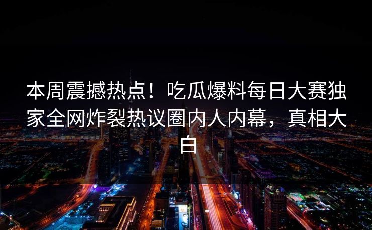本周震撼热点！吃瓜爆料每日大赛独家全网炸裂热议圈内人内幕，真相大白