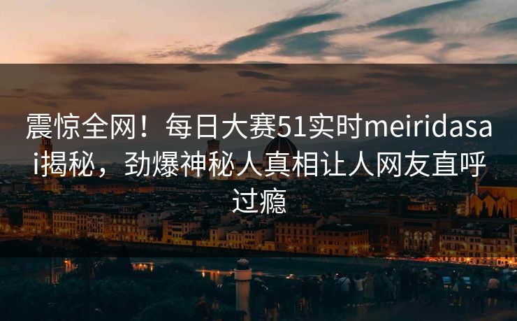 震惊全网！每日大赛51实时meiridasai揭秘，劲爆神秘人真相让人网友直呼过瘾