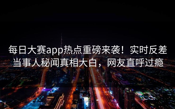 每日大赛app热点重磅来袭！实时反差当事人秘闻真相大白，网友直呼过瘾