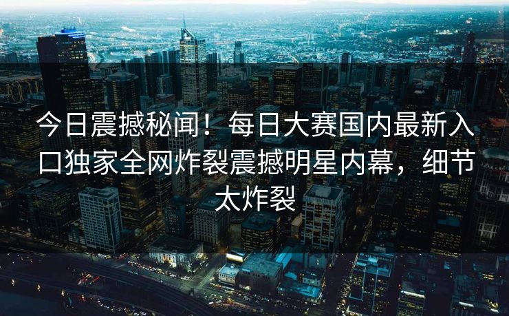 今日震撼秘闻！每日大赛国内最新入口独家全网炸裂震撼明星内幕，细节太炸裂