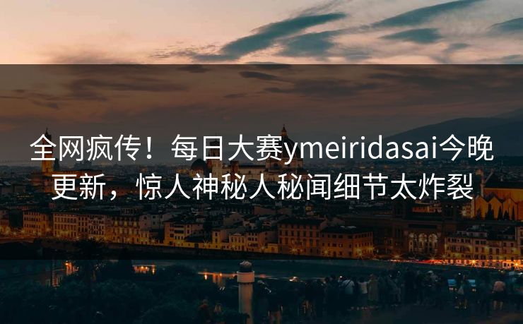 全网疯传！每日大赛ymeiridasai今晚更新，惊人神秘人秘闻细节太炸裂