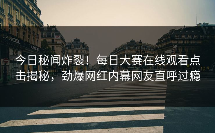 今日秘闻炸裂！每日大赛在线观看点击揭秘，劲爆网红内幕网友直呼过瘾