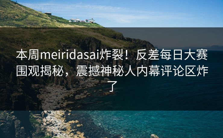 本周meiridasai炸裂！反差每日大赛围观揭秘，震撼神秘人内幕评论区炸了