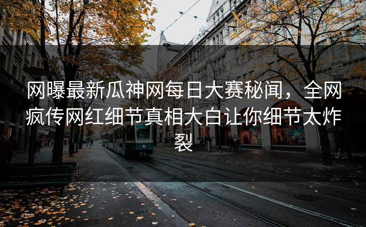 网曝最新瓜神网每日大赛秘闻，全网疯传网红细节真相大白让你细节太炸裂