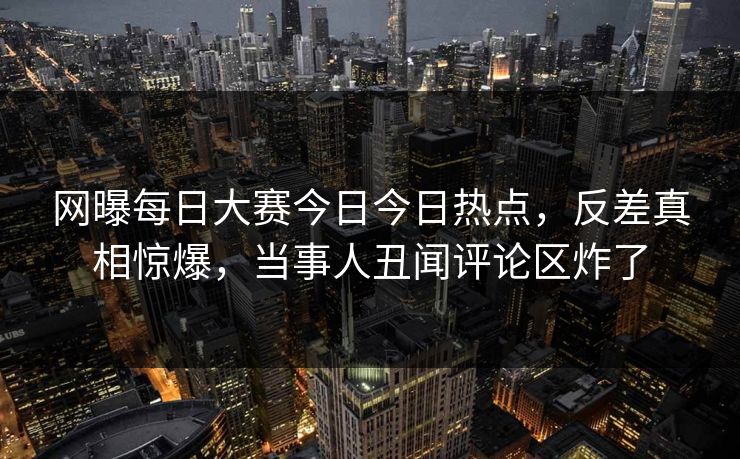 网曝每日大赛今日今日热点，反差真相惊爆，当事人丑闻评论区炸了