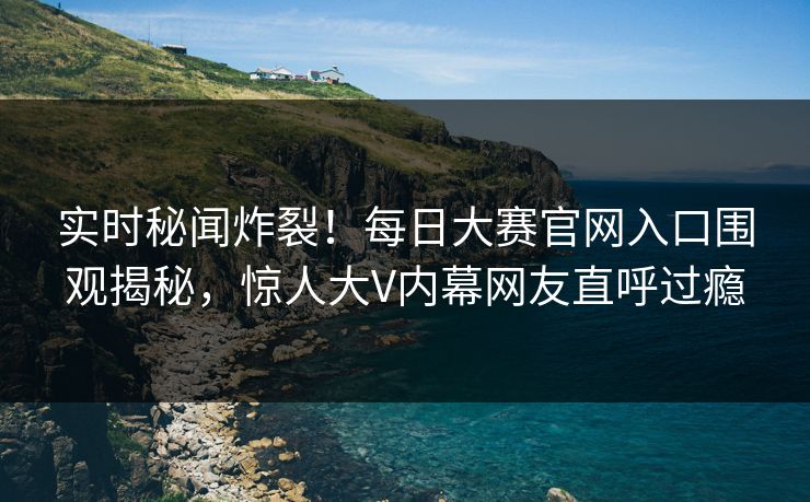 实时秘闻炸裂！每日大赛官网入口围观揭秘，惊人大V内幕网友直呼过瘾