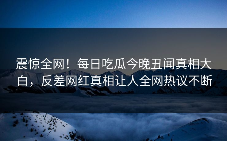 震惊全网！每日吃瓜今晚丑闻真相大白，反差网红真相让人全网热议不断