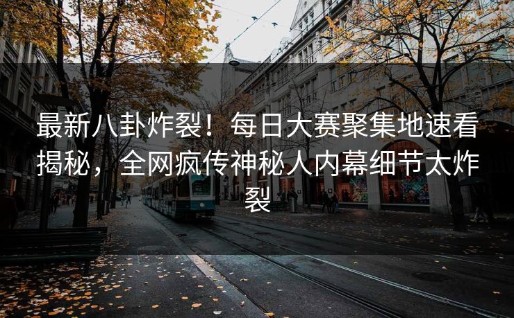 最新八卦炸裂！每日大赛聚集地速看揭秘，全网疯传神秘人内幕细节太炸裂