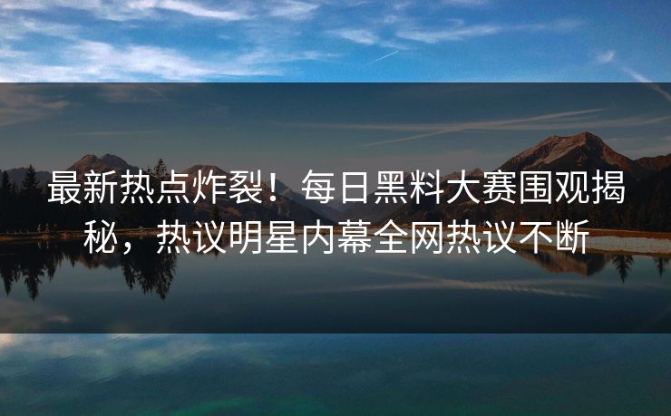 最新热点炸裂！每日黑料大赛围观揭秘，热议明星内幕全网热议不断