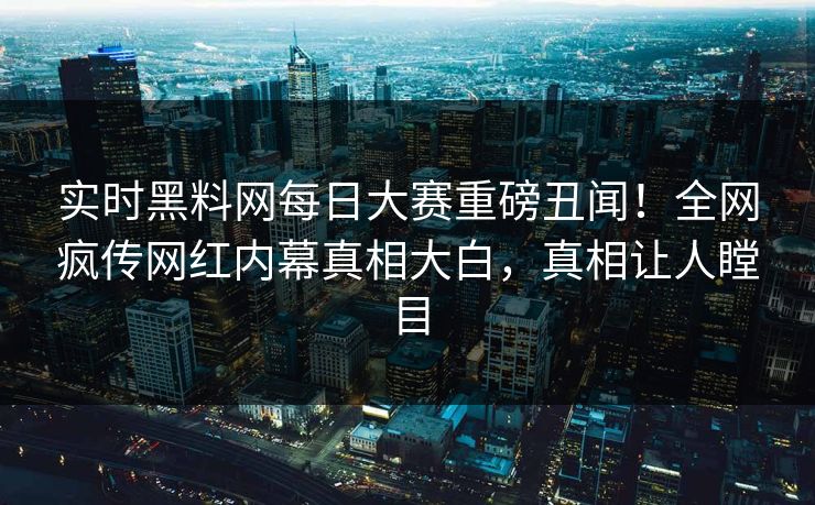 实时黑料网每日大赛重磅丑闻！全网疯传网红内幕真相大白，真相让人瞠目