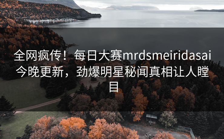 全网疯传！每日大赛mrdsmeiridasai今晚更新，劲爆明星秘闻真相让人瞠目