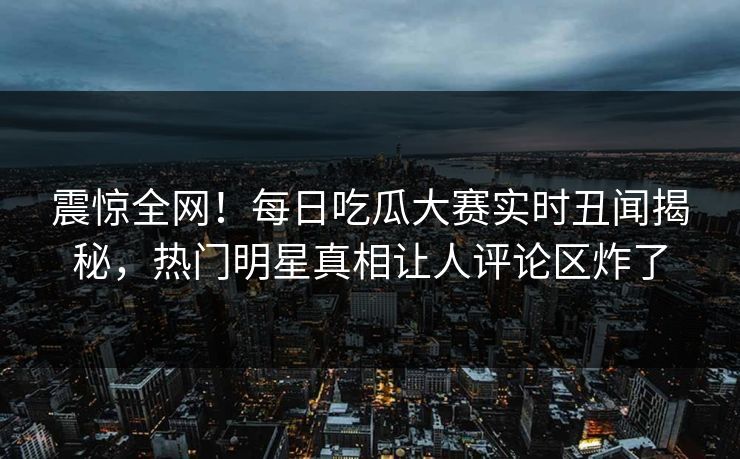 震惊全网！每日吃瓜大赛实时丑闻揭秘，热门明星真相让人评论区炸了