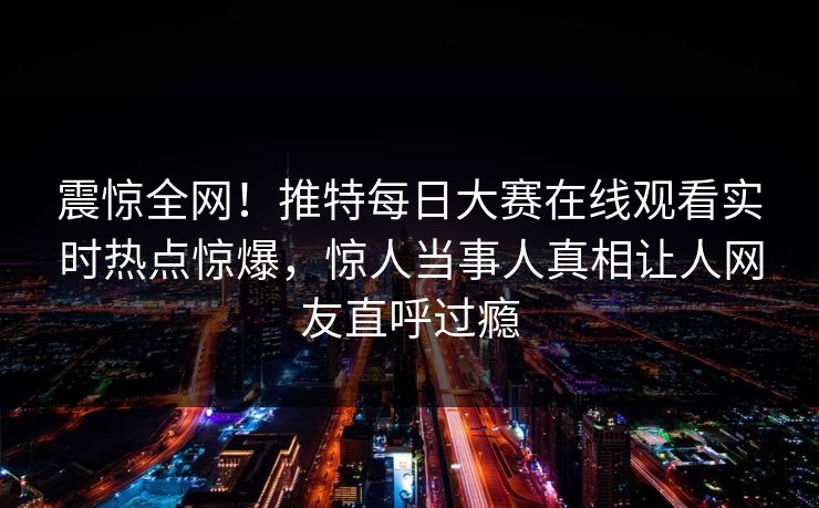 震惊全网！推特每日大赛在线观看实时热点惊爆，惊人当事人真相让人网友直呼过瘾