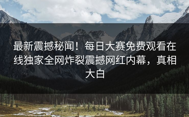 最新震撼秘闻！每日大赛免费观看在线独家全网炸裂震撼网红内幕，真相大白