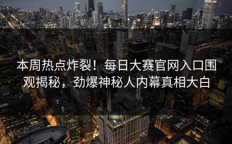 本周热点炸裂！每日大赛官网入口围观揭秘，劲爆神秘人内幕真相大白