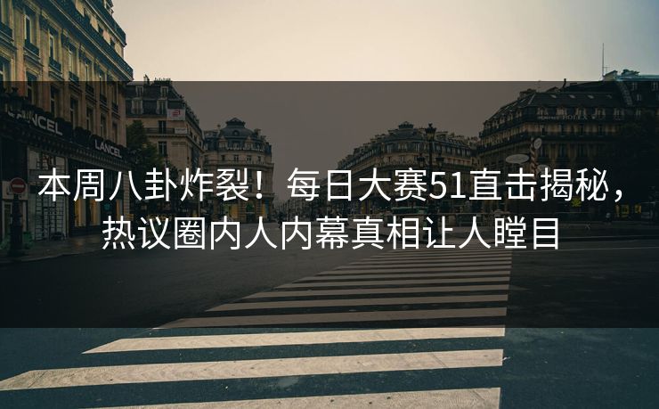 本周八卦炸裂！每日大赛51直击揭秘，热议圈内人内幕真相让人瞠目