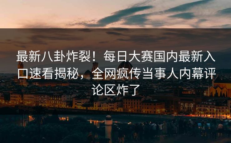 最新八卦炸裂！每日大赛国内最新入口速看揭秘，全网疯传当事人内幕评论区炸了