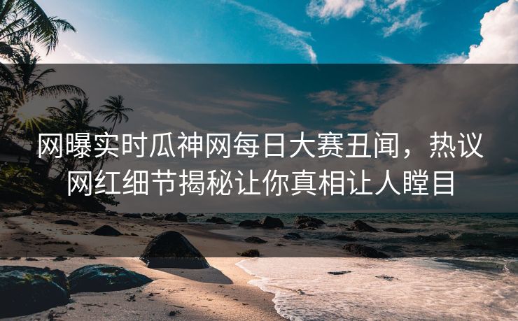 网曝实时瓜神网每日大赛丑闻，热议网红细节揭秘让你真相让人瞠目