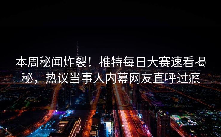 本周秘闻炸裂！推特每日大赛速看揭秘，热议当事人内幕网友直呼过瘾