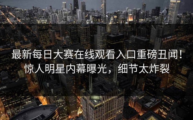 最新每日大赛在线观看入口重磅丑闻！惊人明星内幕曝光，细节太炸裂