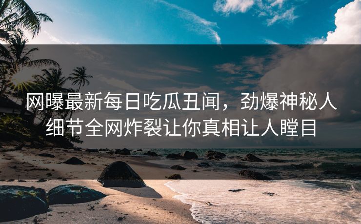 网曝最新每日吃瓜丑闻，劲爆神秘人细节全网炸裂让你真相让人瞠目