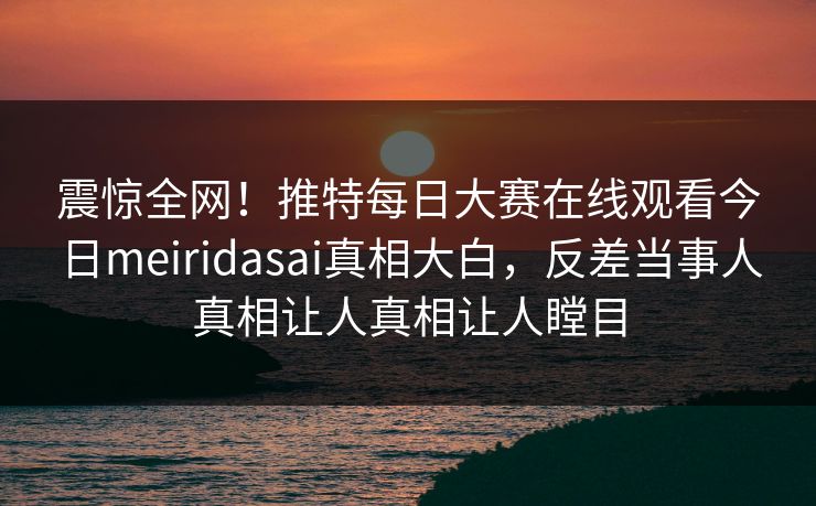 震惊全网！推特每日大赛在线观看今日meiridasai真相大白，反差当事人真相让人真相让人瞠目