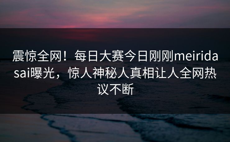 震惊全网！每日大赛今日刚刚meiridasai曝光，惊人神秘人真相让人全网热议不断