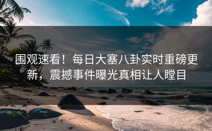 围观速看！每日大塞八卦实时重磅更新，震撼事件曝光真相让人瞠目