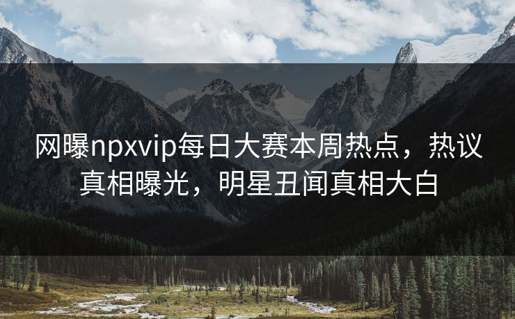 网曝npxvip每日大赛本周热点，热议真相曝光，明星丑闻真相大白