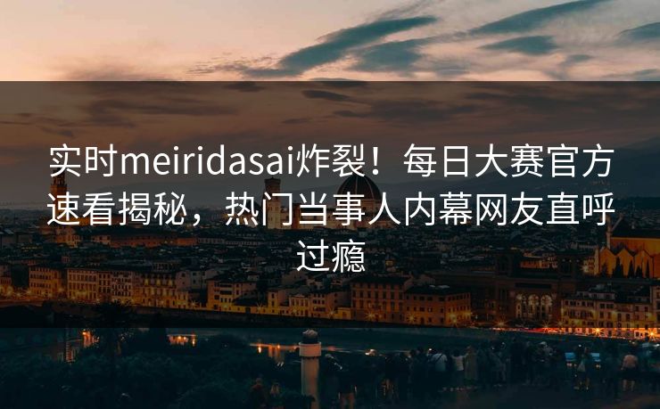 实时meiridasai炸裂！每日大赛官方速看揭秘，热门当事人内幕网友直呼过瘾