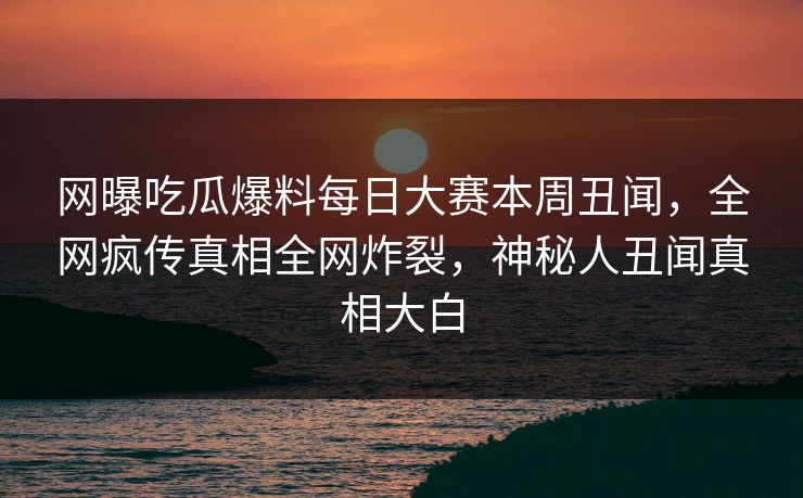 网曝吃瓜爆料每日大赛本周丑闻，全网疯传真相全网炸裂，神秘人丑闻真相大白