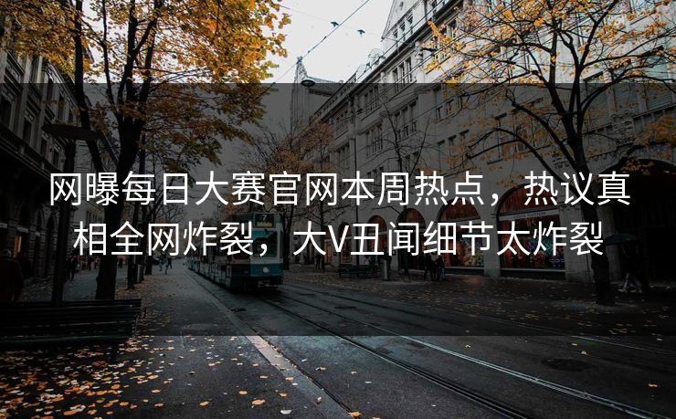 网曝每日大赛官网本周热点，热议真相全网炸裂，大V丑闻细节太炸裂