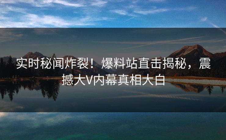 实时秘闻炸裂！爆料站直击揭秘，震撼大V内幕真相大白