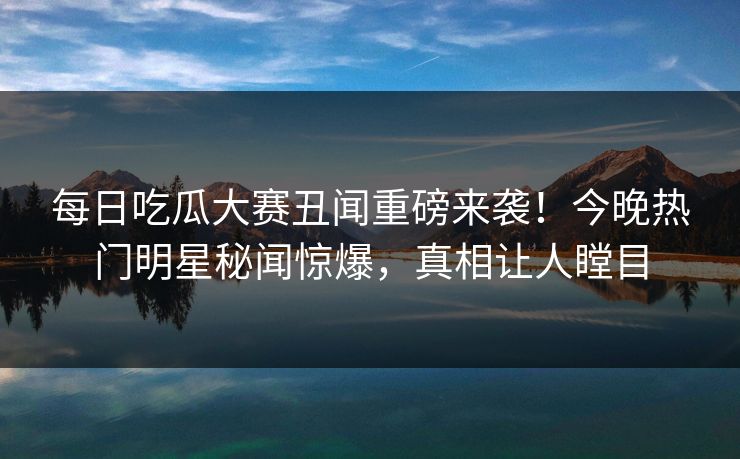 每日吃瓜大赛丑闻重磅来袭！今晚热门明星秘闻惊爆，真相让人瞠目
