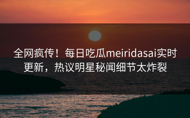 全网疯传！每日吃瓜meiridasai实时更新，热议明星秘闻细节太炸裂