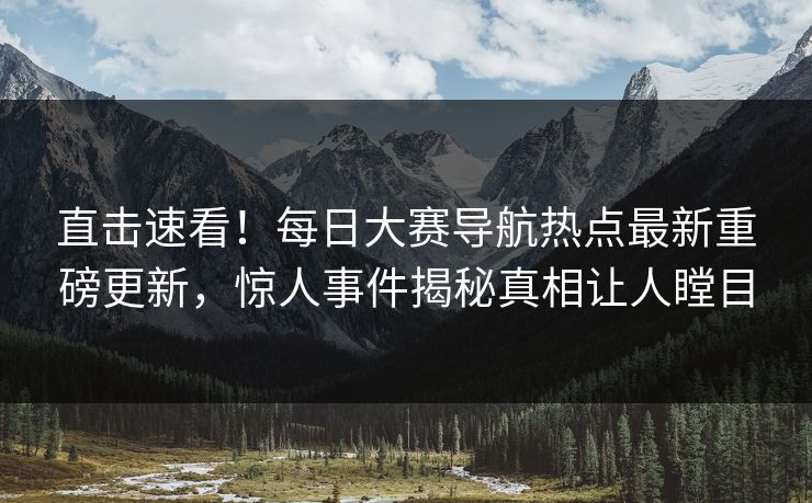 直击速看！每日大赛导航热点最新重磅更新，惊人事件揭秘真相让人瞠目