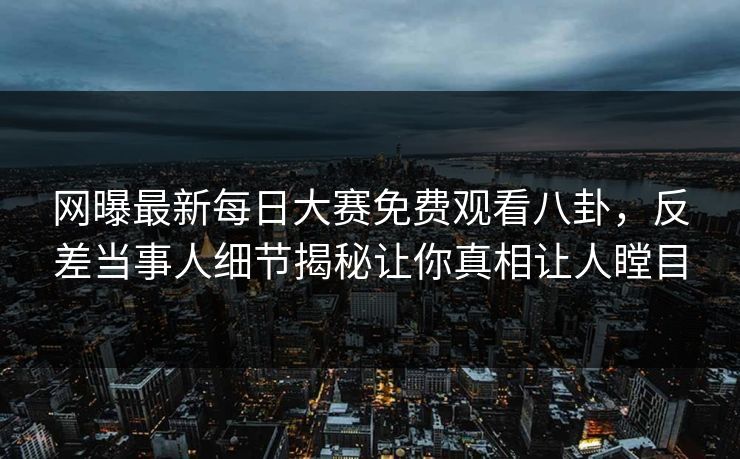 网曝最新每日大赛免费观看八卦,反差当事人细节揭秘让你真相让人瞠目