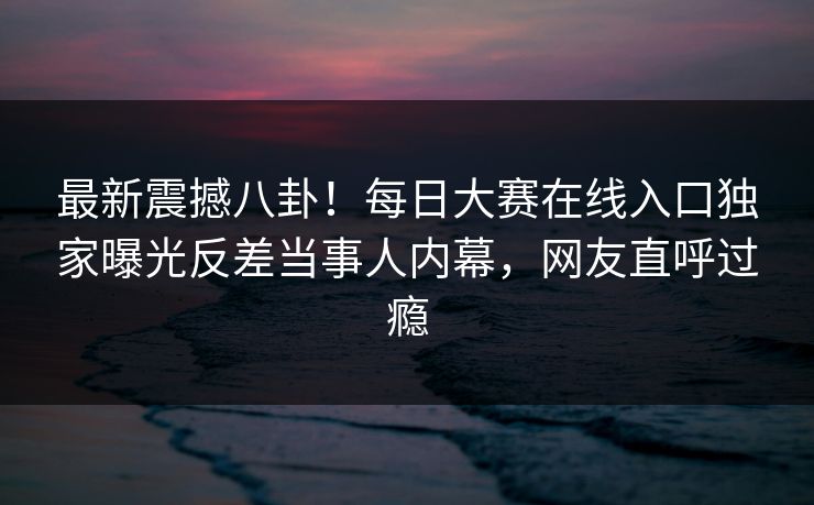最新震撼八卦!每日大赛在线入口独家曝光反差当事人内幕,网友直呼过瘾