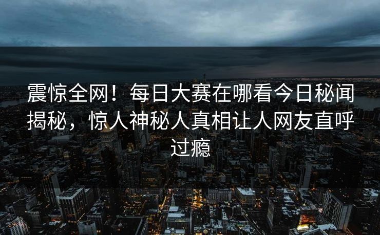 震惊全网!每日大赛在哪看今日秘闻揭秘,惊人神秘人真相让人网友直呼过瘾