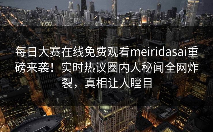 每日大赛在线免费观看meiridasai重磅来袭!实时热议圈内人秘闻全网炸裂,真相让人瞠目