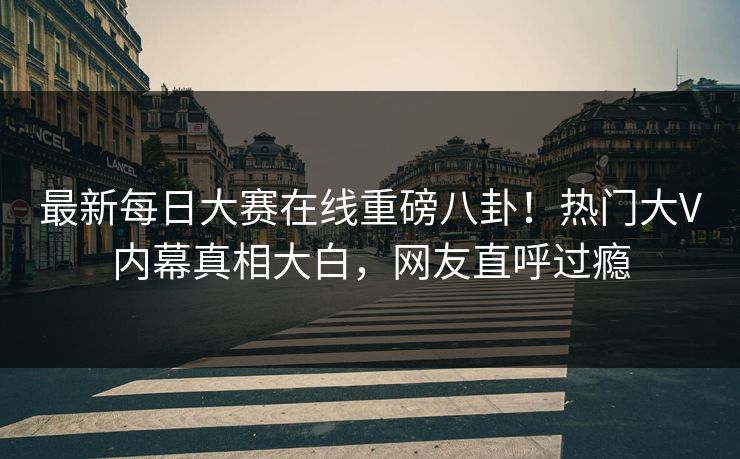 最新每日大赛在线重磅八卦!热门大V内幕真相大白,网友直呼过瘾