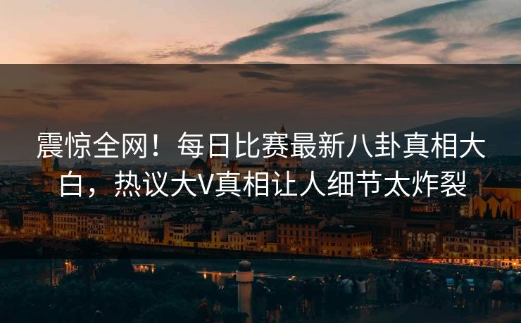 震惊全网!每日比赛最新八卦真相大白,热议大V真相让人细节太炸裂