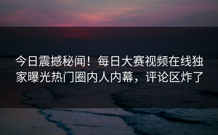 今日震撼秘闻！每日大赛视频在线独家曝光热门圈内人内幕，评论区炸了
