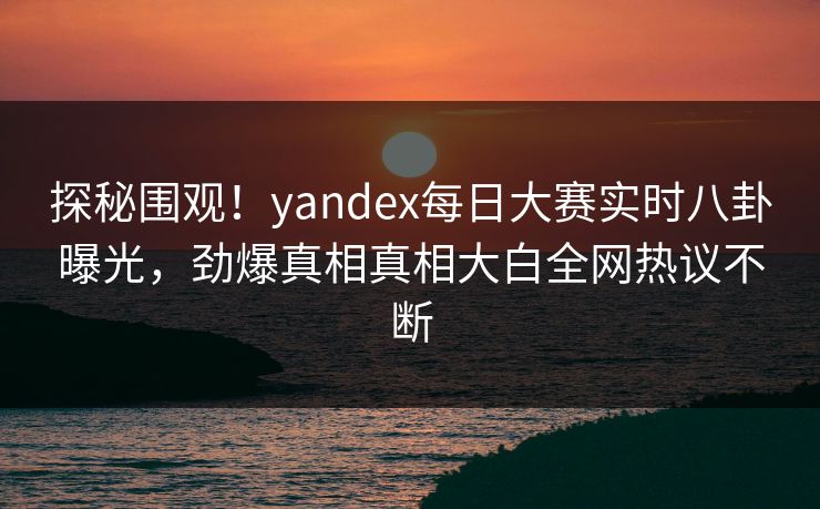 探秘围观！yandex每日大赛实时八卦曝光，劲爆真相真相大白全网热议不断
